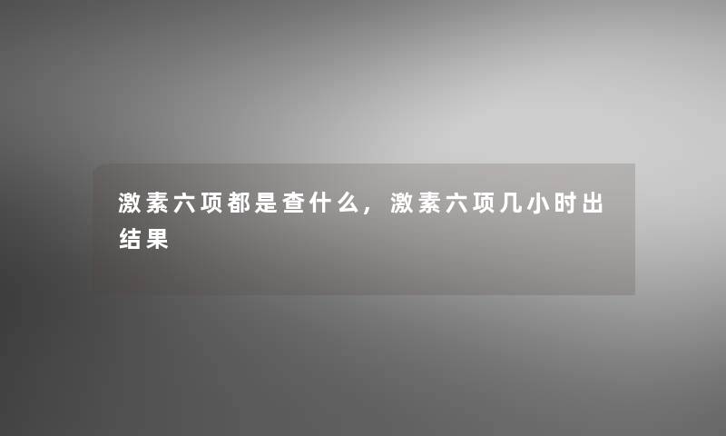 激素六项都是查什么,激素六项几小时出结果