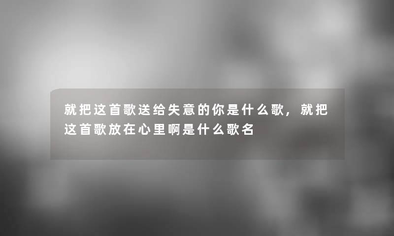 就把这首歌送给失意的你是什么歌,就把这首歌放在心里啊是什么歌名