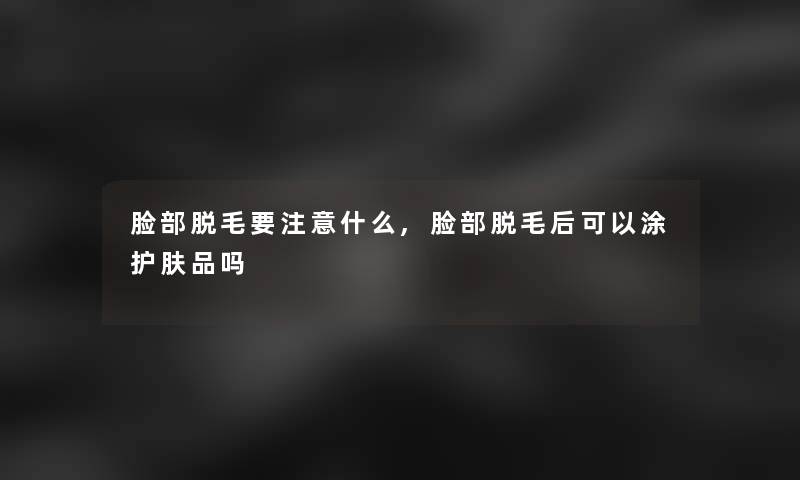 脸部脱毛要注意什么,脸部脱毛后可以涂护肤品吗