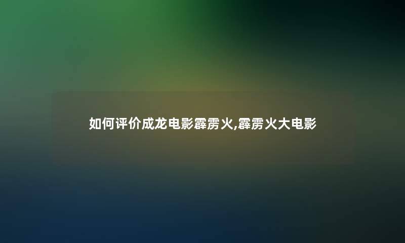如何评价成龙电影霹雳火,霹雳火大电影