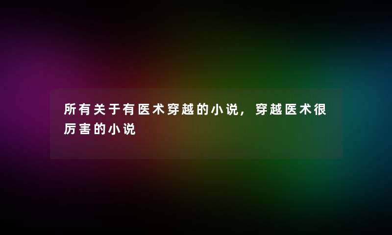 所有关于有医术穿越的小说,穿越医术很厉害的小说 所有关于有医术穿越的小说,穿越医术很厉害的小说