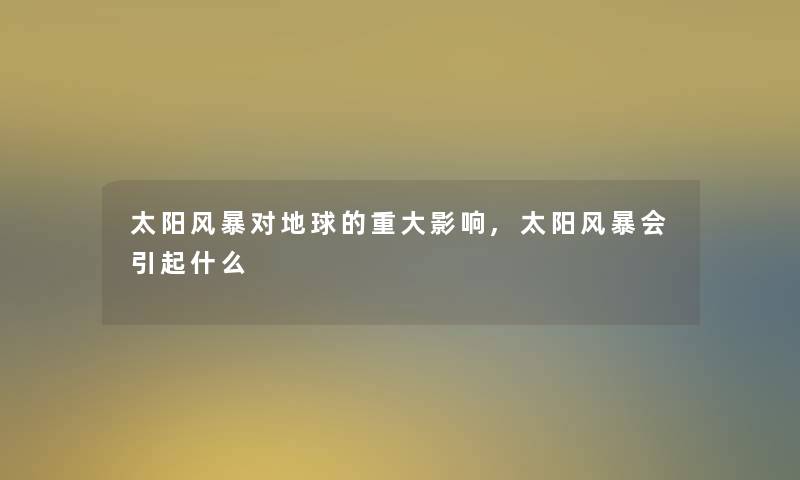 太阳风暴对地球的重大影响,太阳风暴会引起什么