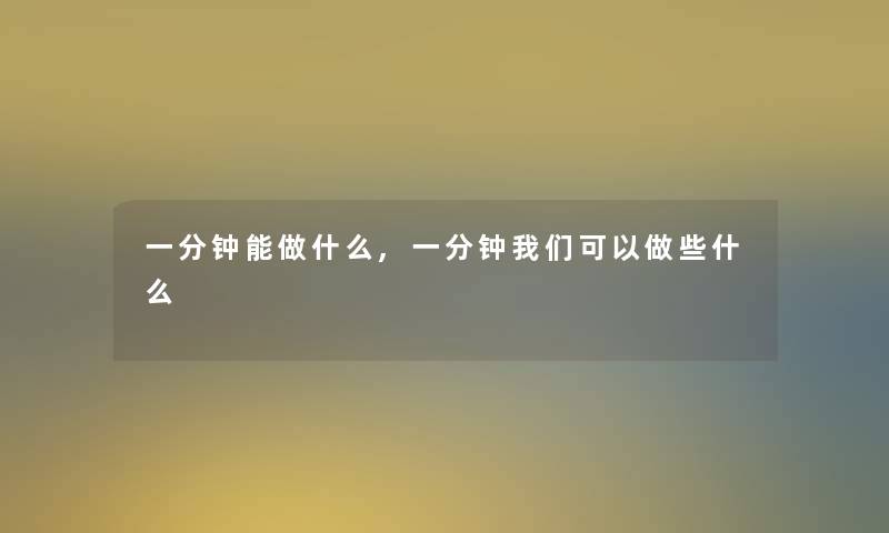 一分钟能做什么,一分钟我们可以做些什么