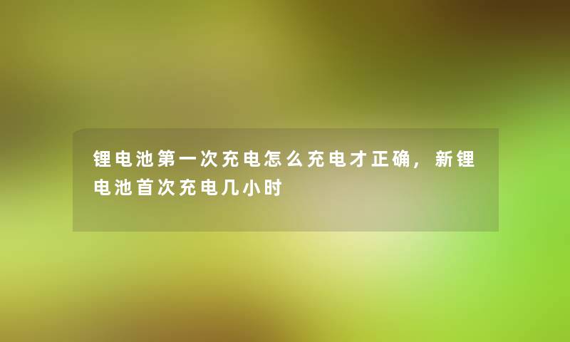 锂电池第一次充电怎么充电才正确,新锂电池首次充电几小时