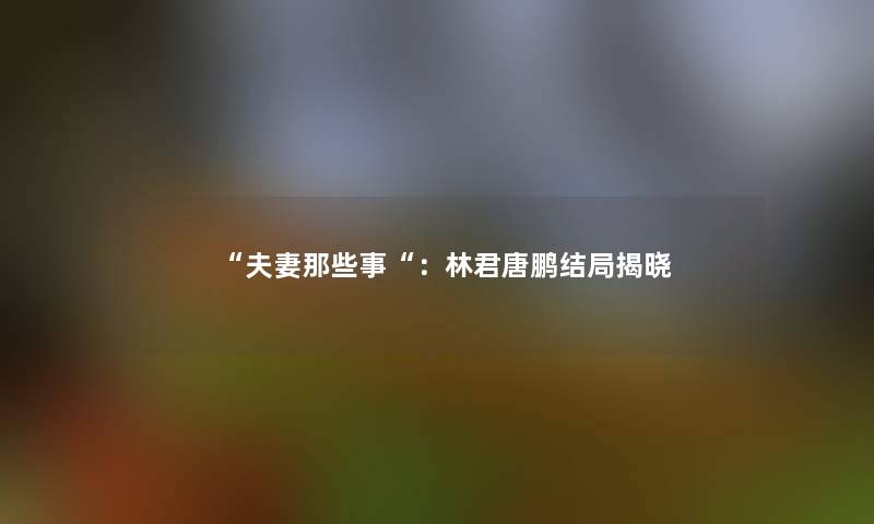“夫妻那些事“：林君唐鹏结局揭晓
