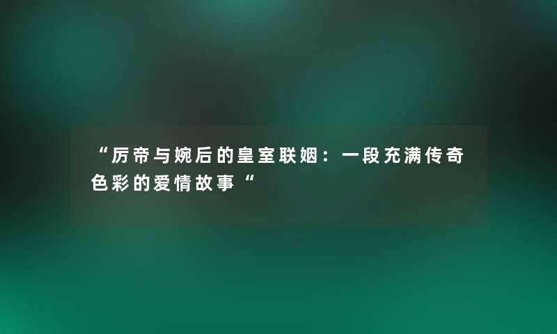 厉帝与婉后的皇室联姻：一段充满传奇色彩的爱情故事