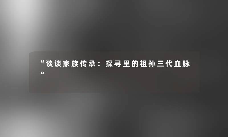 “谈谈家族传承：探寻里的祖孙三代血脉“