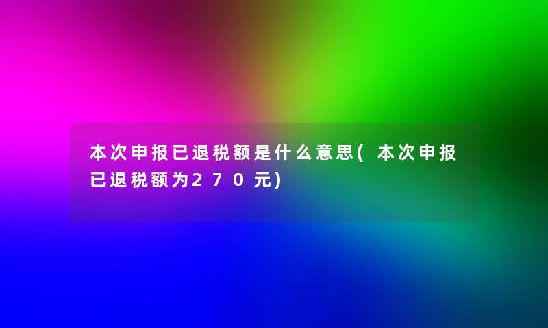 本次申报已退税额是什么意思(本次申报已退税额为270元)