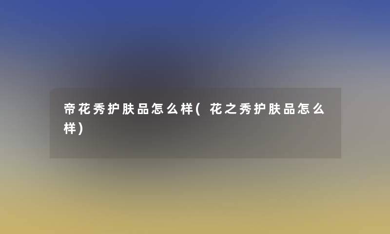 帝花秀护肤品怎么样(花之秀护肤品怎么样)