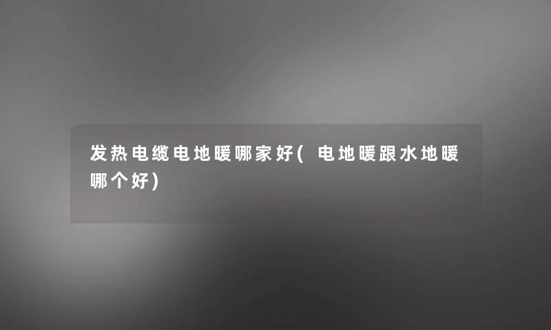 发热电缆电地暖哪家好(电地暖跟水地暖哪个好)