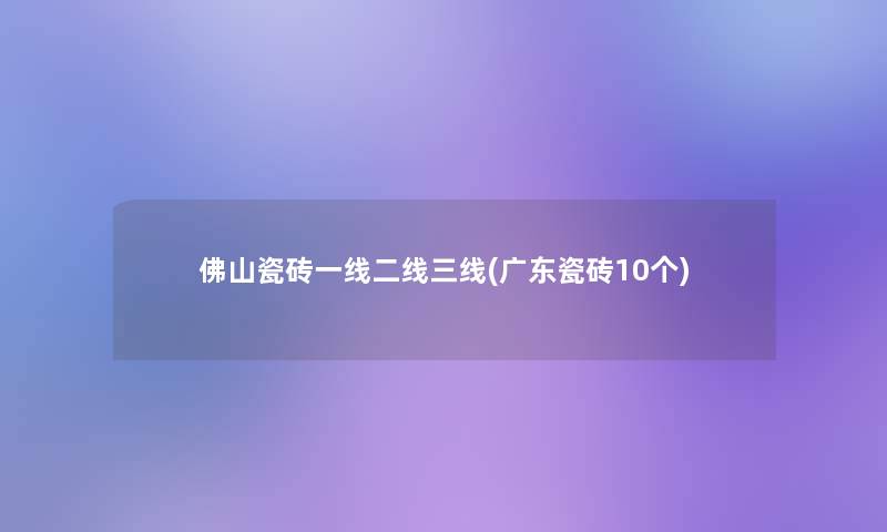 佛山瓷砖一线二线三线(广东瓷砖10个)