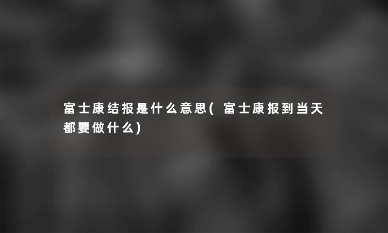 富士康结报是什么意思(富士康报到当天都要做什么)