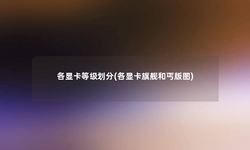 各显卡等级划分(各显卡旗舰和丐版图)