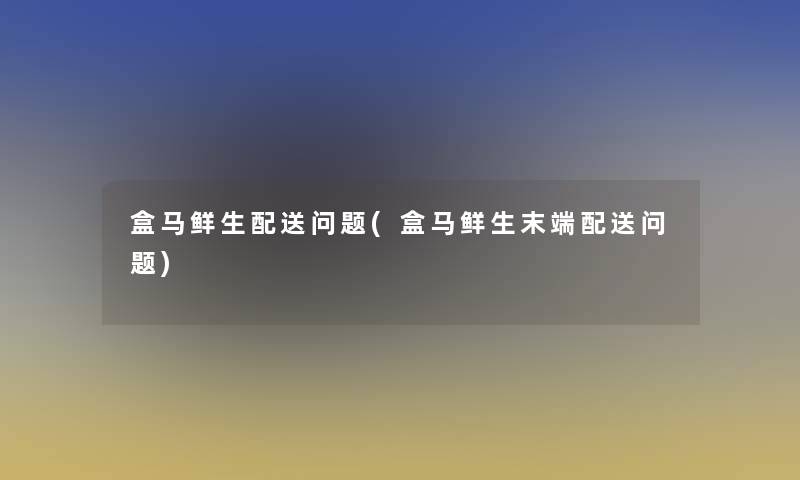 盒马鲜生配送问题(盒马鲜生末端配送问题)