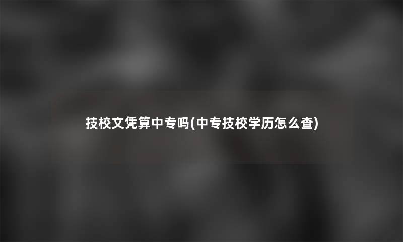 技校文凭算中专吗(中专技校学历怎么查)