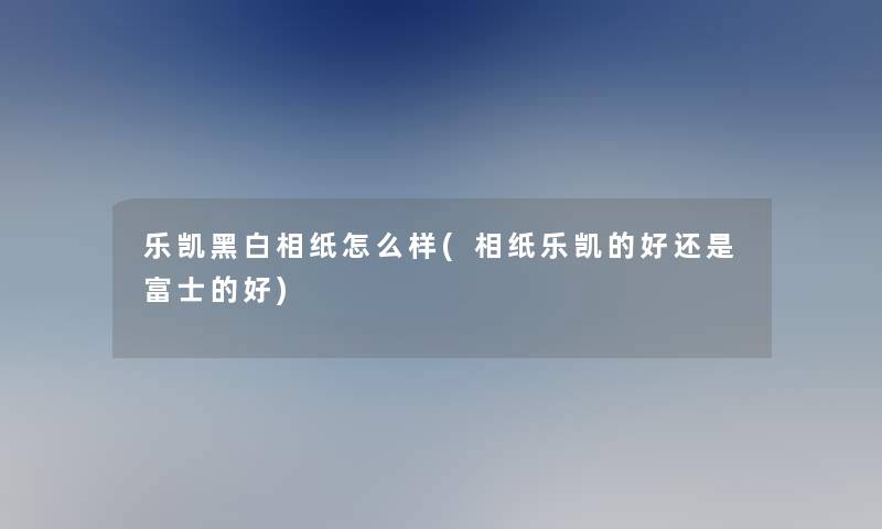 乐凯黑白相纸怎么样(相纸乐凯的好还是富士的好)