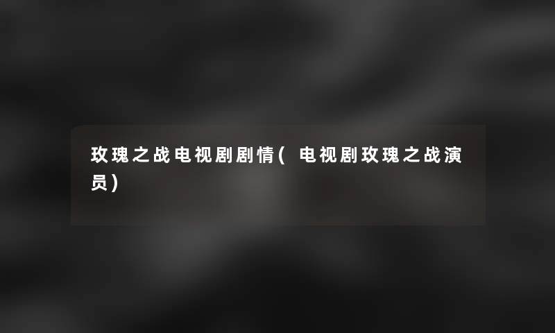 玫瑰之战电视剧剧情(电视剧玫瑰之战演员)