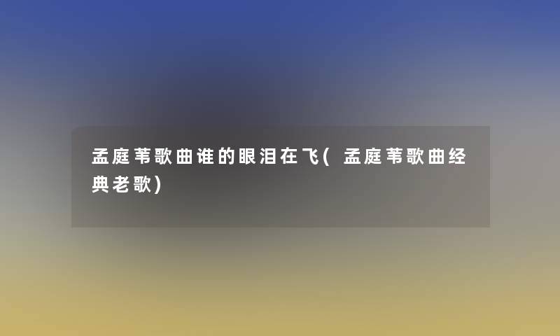 孟庭苇歌曲谁的眼泪在飞(孟庭苇歌曲经典老歌)