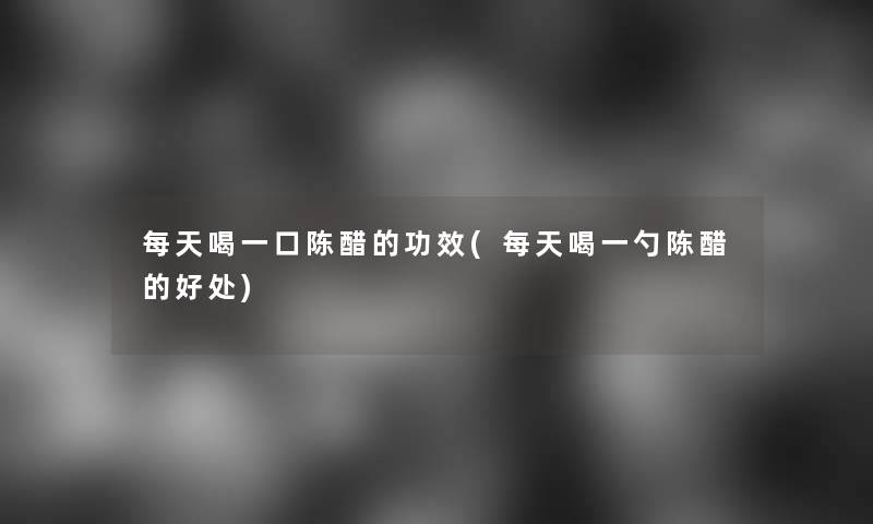 每天喝一口陈醋的功效(每天喝一勺陈醋的好处)