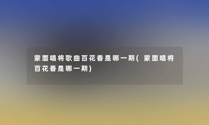 蒙面唱将歌曲百花香是哪一期(蒙面唱将百花香是哪一期)