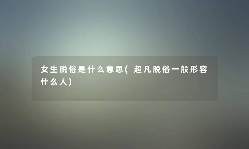 女生脱俗是什么意思(超凡脱俗一般形容什么人)