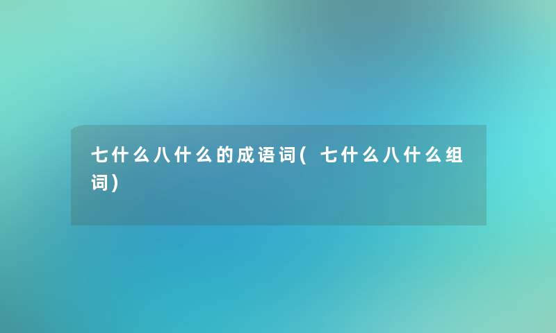 七什么八什么的成语词(七什么八什么组词)