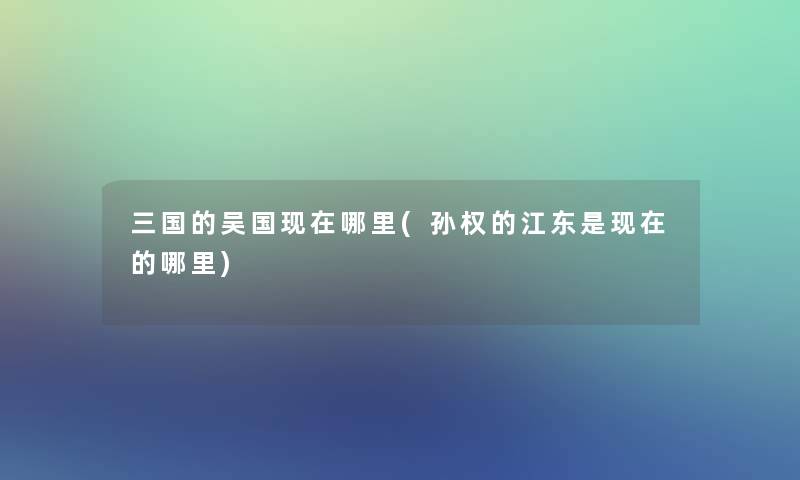 三国的吴国现在哪里(孙权的江东是现在的哪里)