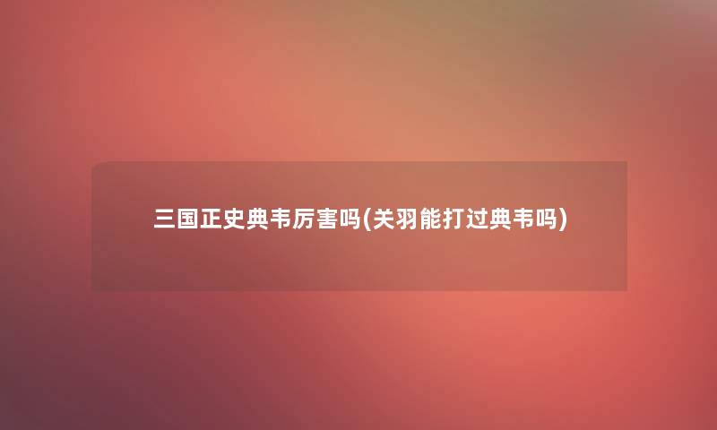 三国正史典韦厉害吗(关羽能打过典韦吗)