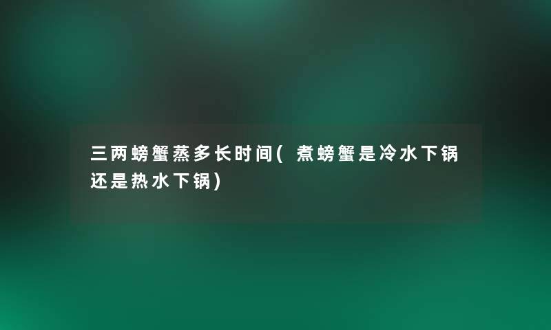 三两螃蟹蒸多长时间(煮螃蟹是冷水下锅还是热水下锅)