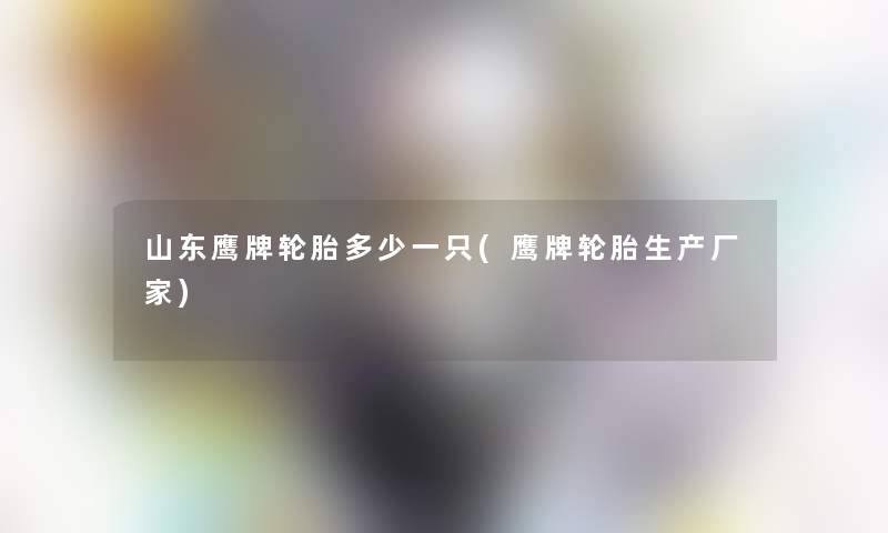 山东鹰牌轮胎多少一只(鹰牌轮胎生产厂家)