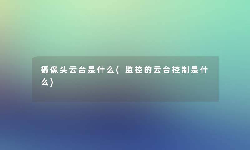摄像头云台是什么(监控的云台控制是什么)