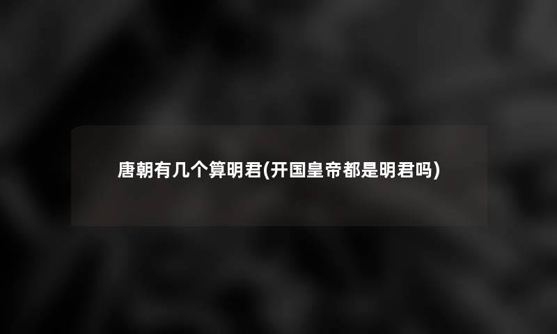 唐朝有几个算明君(开国皇帝都是明君吗)
