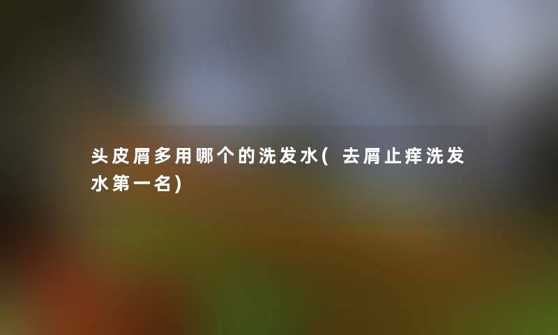 头皮屑多用哪个的洗发水(去屑止痒洗发水第一名)