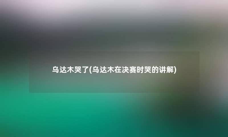 乌达木哭了(乌达木在决赛时哭的讲解)