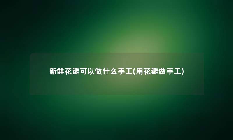 新鲜花瓣可以做什么手工(用花瓣做手工)