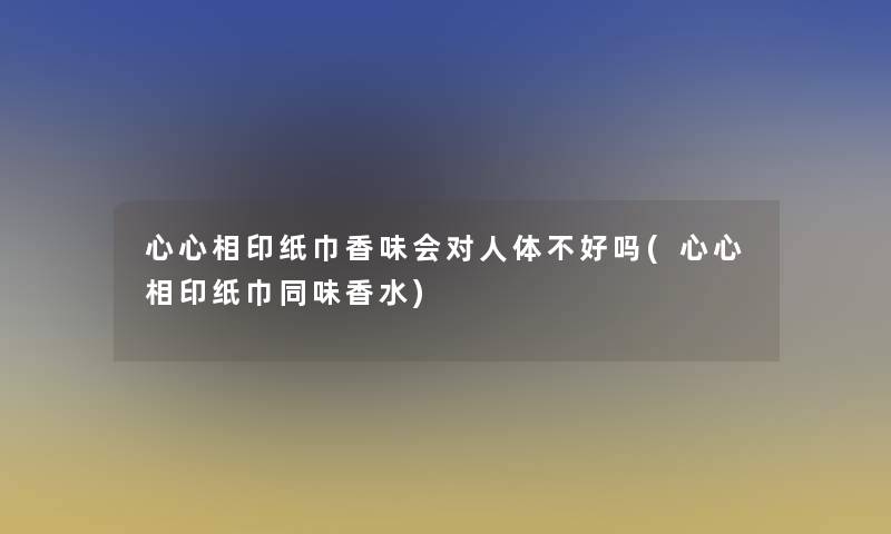 心心相印纸巾香味会对人体不好吗(心心相印纸巾同味香水)