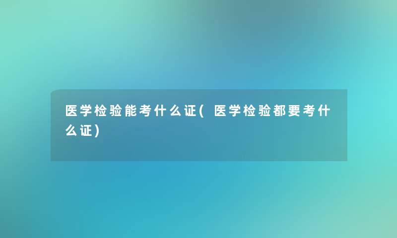 医学检验能考什么证(医学检验都要考什么证)