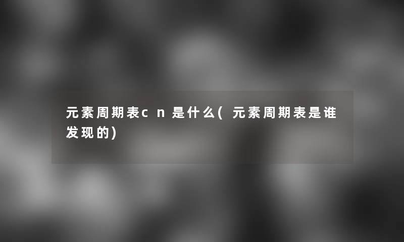 元素周期表cn是什么(元素周期表是谁发现的)