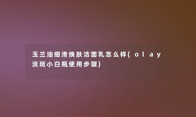 玉兰油细滑焕肤洁面乳怎么样(olay淡斑小白瓶使用步骤)