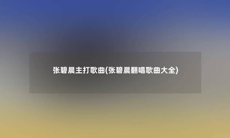 张碧晨主打歌曲(张碧晨翻唱歌曲大全)
