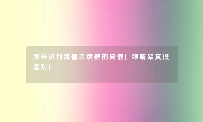 怎样识别海俪恩镜框的真假(眼睛架真假鉴别)
