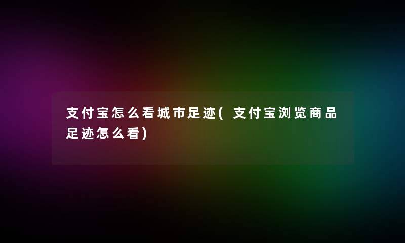 支付宝怎么看城市足迹(支付宝浏览商品足迹怎么看)