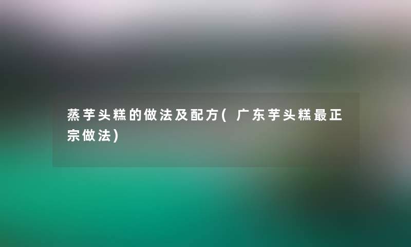 蒸芋头糕的做法及配方(广东芋头糕正宗做法)