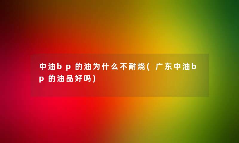 中油bp的油为什么不耐烧(广东中油bp的油品好吗)