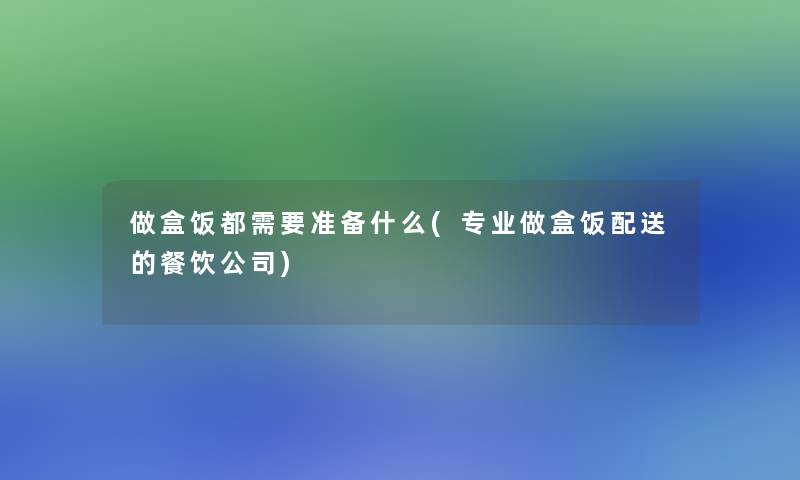 做盒饭都需要准备什么(专业做盒饭配送的餐饮公司)
