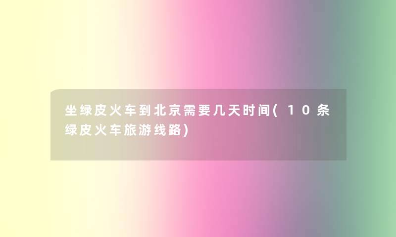 坐绿皮火车到北京需要几天时间(10条绿皮火车旅游线路)