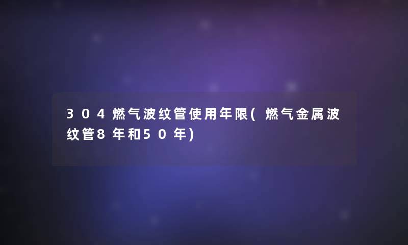 304燃气波纹管使用年限(燃气金属波纹管8年和50年)