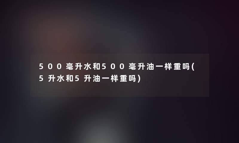 500毫升水和500毫升油一样重吗(5升水和5升油一样重吗)
