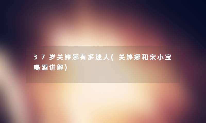 37岁关婷娜有多迷人(关婷娜和宋小宝喝酒讲解)