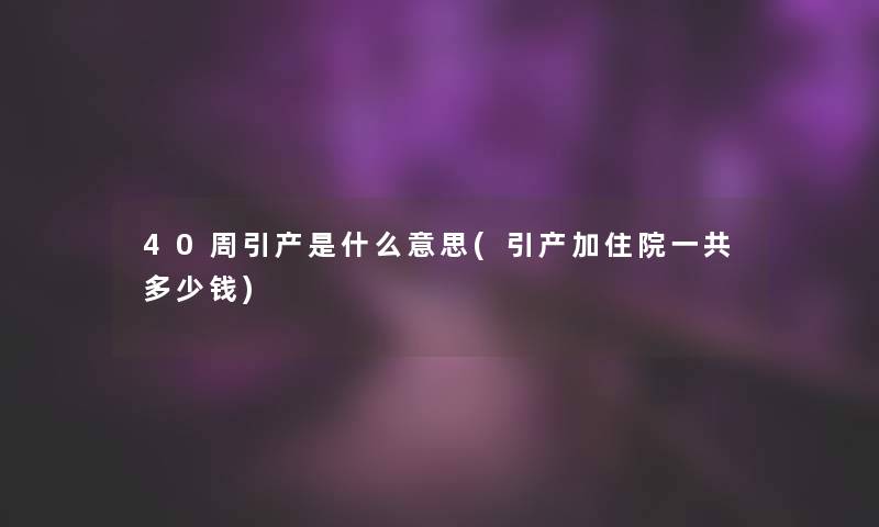40周引产是什么意思(引产加住院一共多少钱)
